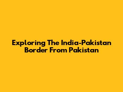 Exploring The India-Pakistan Border From Pakistan